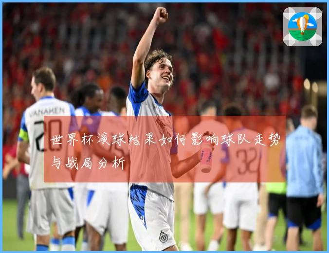 世界杯滚球结果如何影响球队走势与战局分析